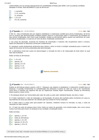 17/11/2017 BDQ Prova
http://simulado.estacio.br/bdq_sava_pres/ 2/3
conformidade com as normas internacionais de contabilidade emitidas pelo IASB e com as práticas contábeis
adotadas no Brasil. Está INCORRETO o que se afirma em:
I, somente.
I e II, somente.
II, somente.
I, II e III
II e III, somente.
4a Questão (Ref.: 201401359045) Pontos: 0,1 / 0,1
A IAS 16 - Ativo Imobilizado tem por objetivo estabelecer o tratamento contábil para ativos imobilizados, de forma
que os usuários das demonstrações contábeis possam discernir a informação sobre o investimento da entidade em
seus ativos imobilizados, bem como suas mutações. Analise as afirmativas abaixo quanto aos elementos do custo
dos Ativos Imobilizados. O custo de um item do ativo imobilizado compreende:
I- seu preço de aquisição, acrescido de impostos de importação e impostos não recuperáveis sobre a compra,
depois de deduzidos os descontos comerciais e abatimentos;
II- quaisquer custos diretamente atribuíveis para colocar o ativo no local e condição necessárias para o mesmo ser
capaz de funcionar da forma pretendida pela administração;
III- a estimativa inicial dos custos de desmontagem e remoção do item e de restauração do local (sítio) no qual
este está localizado.
Estão corretas as afirmativas:
I, II e III
apenas, III
apenas, II e III
apenas, I e II
apenas, I e III
Gabarito Comentado.
5a Questão (Ref.: 201401359017) Pontos: 0,1 / 0,1
Analise as afirmativas abaixo quanto a IAS 2 - Estoques cujo objetivo é estabelecer o tratamento contábil para os
estoques. A questão fundamental na contabilização dos estoques é quanto ao valor do custo a ser reconhecido
como ativo e mantido nos registros até que as respectivas receitas sejam reconhecidas. Analise as afirmativas
abaixo quanto a essa norma:
I- Os estoques devem ser mensurados pelo valor de custo ou pelo valor realizável líquido, dos dois o maior.
II- O Valor realizável é o valor de realização ou de liquidação. Os ativos são mantidos pelos montantes em caixa ou
equivalentes de caixa que poderiam ser obtidos pela sua venda em forma ordenada.
III- O Valor justo é o preço pelo qual possam ser repostos, mediante compra no mercado, ou seja, o custo de
reposição de cada material.
IV - O valor de custo do estoque deve incluir todos os custos de aquisição e de transformação, bem como outros
custos incorridos para trazer os estoques à sua condição e localização atuais.
Estão Corretas:
apenas, I, II e IV
todas as afirmativas
apenas, I, II e III
apenas, II, III e IV
apenas, I, III e IV
File failed to load: http://simulado.estacio.br/ckeditor/MathJax/a11y/accessibility-menu.js
 