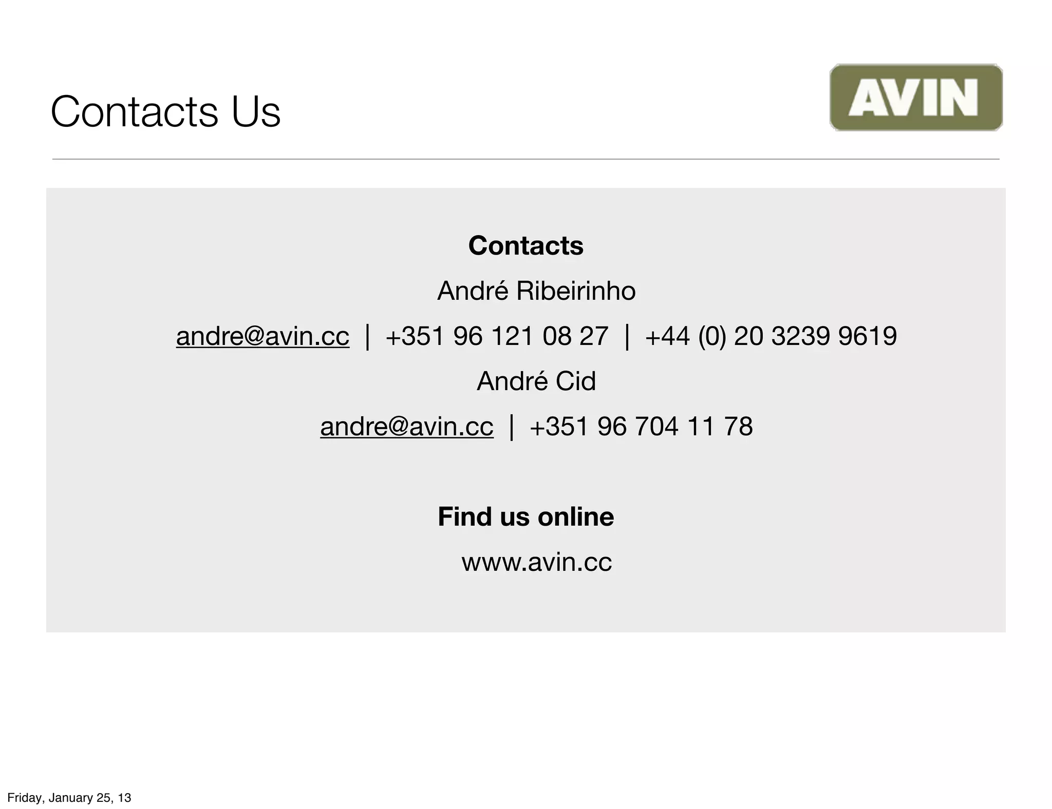 Contacts Us

                                               Contacts
                                             André Ribeirinho
                         andre@avin.cc | +351 96 121 08 27 | +44 (0) 20 3239 9619
                                                André Cid
                                    andre@avin.cc | +351 96 704 11 78


                                             Find us online
                                               www.avin.cc




Friday, January 25, 13
 