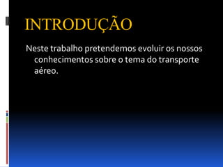 INTRODUÇÃO
Neste trabalho pretendemos evoluir os nossos
 conhecimentos sobre o tema do transporte
 aéreo.
 