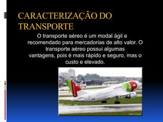 CARACTERIZAÇÃO DO
TRANSPORTE
     O transporte aéreo é um modal ágil e
 recomendado para mercadorias de alto valor. O
         transporte aéreo possui algumas
  vantagens, pois é mais rápido e seguro, mas o
                 custo e elevado.
 