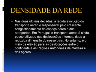 DENSIDADE DA REDE
 Nas duas últimas décadas, a rápida evolução do
  transporte aéreo é responsável pelo crescente
  congestionamento do espaço aéreo e dos
  aeroportos. Em Portugal, o transporte aéreo é ainda
  pouco utilizado nas deslocações internas, dada a
  reduzida dimensão do nosso país. No entanto, é o
  meio de eleição para as deslocações entre o
  continente e as Regiões Autónomas da madeira e
  dos Açores.
 
