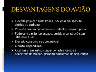 DESVANTAGENS DO AVIÃO
 Elevada poluição atmosférica, devido à emissão de
  dióxido de carbono.
 Poluição sonora nas áreas circundantes aos aeroportos.
 Forte consumidor de espaço, devido à construção das
  infra-estruturas.
 Elevado consumo de combustível.
 É muito dispendioso.
 Algumas áreas estão congestionadas, devido à
  densidade do tráfego, gerando problemas de segurança.
 
