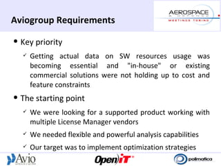 Aviogroup Requirements
   Key priority
       Getting actual data on SW resources usage was
        becoming essential and "in-house" or existing
        commercial solutions were not holding up to cost and
        feature constraints
   The starting point
       We were looking for a supported product working with
        multiple License Manager vendors
       We needed flexible and powerful analysis capabilities
       Our target was to implement optimization strategies
 
