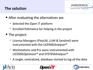 The solution
   After evaluating the alternatives we:
       Selected the Open iT platform
       Enrolled Polimatica for helping in the project
   The project:
       License Managers (FlexLM, LUM & Sentinel) were
        instrumented with the LICENSEAnalyzer®
       Workstations and Pcs were instrumented with
        LICENSEOptimizer® and SYSTEMAnalyzer®
       A single, centralized, database started to log all the data
 
