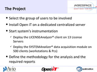 The Project
   Select the group of users to be involved
   Install Open iT on a dedicated centralized server
   Start system's instrumentation
       Deploy the LICENSEAnalyzer® client on 13 License
        Servers
       Deploy the SYSTEMAnalizer® data acquisition module on
        500 clients (workstations & Pcs)
   Define the methodology for the analysis and the
    required reports
 