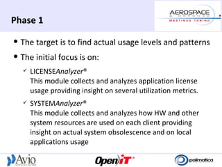 Phase 1
   The target is to find actual usage levels and patterns
   The initial focus is on:
       LICENSEAnalyzer®
        This module collects and analyzes application license
        usage providing insight on several utilization metrics.
       SYSTEMAnalyzer®
        This module collects and analyzes how HW and other
        system resources are used on each client providing
        insight on actual system obsolescence and on local
        applications usage
 