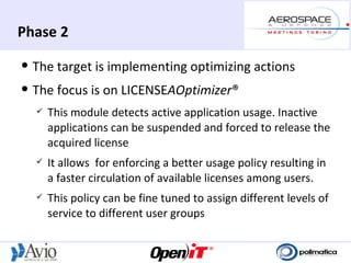 Phase 2
   The target is implementing optimizing actions
   The focus is on LICENSEAOptimizer®
       This module detects active application usage. Inactive
        applications can be suspended and forced to release the
        acquired license
       It allows for enforcing a better usage policy resulting in
        a faster circulation of available licenses among users.
       This policy can be fine tuned to assign different levels of
        service to different user groups
 