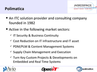 Polimatica
   An ITC solution provider and consulting company
    founded in 1982
   Active in the following market sectors:
       IT Security & Business Continuity
       Cost Reduction on IT infrastructure and IT asset
       PDM/PLM & Content Management Systems
       Supply Chain Management and Execution
       Turn Key Custom Projects & Developments on
        Embedded and Real Time Systems
 