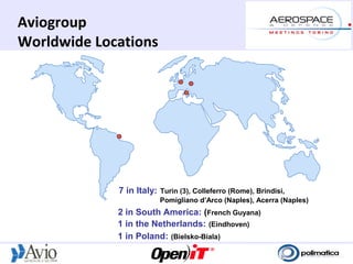 Aviogroup
Worldwide Locations




             7 in Italy: Turin (3), Colleferro (Rome), Brindisi,
                         Pomigliano d’Arco (Naples), Acerra (Naples)
             2 in South America: (French Guyana)
             1 in the Netherlands: (Eindhoven)
             1 in Poland: (Bielsko-Biala)
 