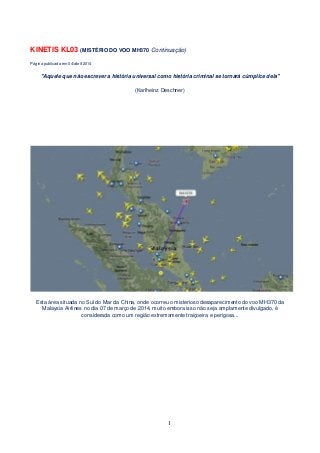 KINETIS KL03 (MISTÉRIO DO VOO MH370 Continuação)
Página publicada em 04/abril/2014
"Aquele que não escrever a história universal como história criminal se tornará cúmplice dela"
(Karlheinz Deschner)
Esta área situada no Sul do Mar da China, onde ocorreu o misterioso desaparecimento do voo MH370 da
Malaysia Airlines no dia 07 de março de 2014, muito embora isso não seja amplamente divulgado, é
considerada como um região extremamente traiçoeira e perigosa...
1
 