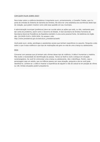COM QUEM FALAR SOBRE ISSO?
Para tratar sobre a violência doméstica é importante ouvir, primeiramente, o Conselho Tutelar, que é a
porta de entrada do Sistema de Garantia de Direitos. Ele deve ter uma estatística de ocorrências deste tipo
de violação, que podem mostrar como está essa questão em seu município.
A administração municipal (prefeitura) deve ser ouvida sobre as ações que está, ou não, realizando para
dar conta do problema, assim como o Governo do Estado. A Sub-secretaria de Direitos Humanos da
Secretaria-Geral da Presidência da República também é uma outra possível fonte. Os telefones do órgão
são: (61)3429-3142 e 3429-3454. Ou acesse o site:
http://www.presidencia.gov.br/estrutura_presidencia/sedh/
Você pode ouvir, ainda, psicólogos e assistentes sociais que tenham experiência no assunto. Pergunte a eles
sobre o que é essa violência e que tipo de implicações ela gera na vida de uma criança ou adolescente.
DICA
Converse com pessoas que já tenham sido vítimas desse tipo de violência. A idéia é humanizar a matéria.
Mas avalie a necessidade de identificação da pessoa. Talvez ao fazê-lo você a coloque em situação
constrangedora. Se você for entrevistar uma criança ou adolescente, não o identifique. Porém, caso o
personagem seja um adulto, que na infância passou por essa situação, pergunte a ele se você pode
identificá-lo. Lembre-se: a idéia é mostrar a experiência de alguém e não de colocá-la em posição de vítima
ou vilã. Ambas situações podem prejudicá-la.
 