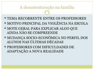 A desestruturação na família
TEMA RECORRENTE ENTRE OS PROFESSORES
MOTIVO PRINCIPAL DA VIOLÊNCIA NA ESCOLA
MOTE GERAL PARA EXPLICAR ALGO QUE
AINDA NÃO SE COMPREENDE
MUDANÇA SOCIO-ECONÔMICA NO PERFIL DOS
ALUNOS NAS ÚLTIMAS DÉCADAS
PROFESSORES COM DIFICULDADES DE
ADAPTAÇÃO A NOVA REALIDADE
 
