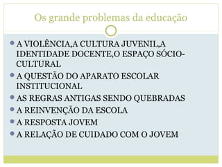 Os grande problemas da educação
A VIOLÊNCIA,A CULTURA JUVENIL,A
IDENTIDADE DOCENTE,O ESPAÇO SÓCIO-
CULTURAL
A QUESTÃO DO APARATO ESCOLAR
INSTITUCIONAL
AS REGRAS ANTIGAS SENDO QUEBRADAS
A REINVENÇÃO DA ESCOLA
A RESPOSTA JOVEM
A RELAÇÃO DE CUIDADO COM O JOVEM
 