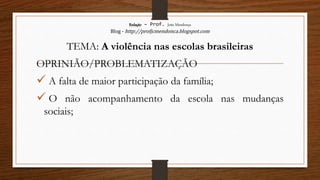 Redação – Prof. João Mendonça
Blog - http://profjcmendonca.blogspot.com
TEMA: A violência nas escolas brasileiras
OPRINIÃO/PROBLEMATIZAÇÃO
 A falta de maior participação da família;
 O não acompanhamento da escola nas mudanças
sociais;
 