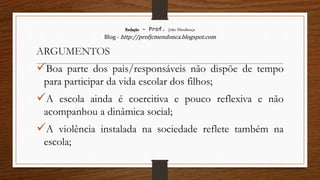 Redação – Prof. João Mendonça
Blog - http://profjcmendonca.blogspot.com
ARGUMENTOS
Boa parte dos pais/responsáveis não dispõe de tempo
para participar da vida escolar dos filhos;
A escola ainda é coercitiva e pouco reflexiva e não
acompanhou a dinâmica social;
A violência instalada na sociedade reflete também na
escola;
 