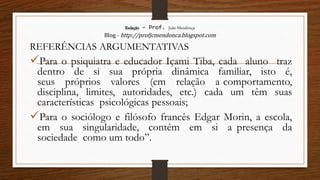 Redação – Prof. João Mendonça
Blog - http://profjcmendonca.blogspot.com
REFERÊNCIAS ARGUMENTATIVAS
Para o psiquiatra e educador Içami Tiba, cada aluno traz
dentro de si sua própria dinâmica familiar, isto é,
seus próprios valores (em relação a comportamento,
disciplina, limites, autoridades, etc.) cada um têm suas
características psicológicas pessoais;
Para o sociólogo e filósofo francês Edgar Morin, a escola,
em sua singularidade, contém em si a presença da
sociedade como um todo”.
 