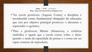 Redação – Prof. João Mendonça
Blog - http://profjcmendonca.blogspot.com
Na escola positivista (Auguste Comte) a disciplina é
reconhecida como fundamental obrigação da educação,
que terá por objetivo principal promover o altruísmo e
repreender o egoísmo;
Para a professora Miriam Abramovay, a violência
simbólica é aquela que a escola exerce sobre o aluno
quando o anula da capacidade de pensar e o torna um ser
capaz somente de reproduzir;
 