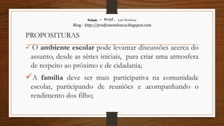 Redação – Prof. João Mendonça
Blog - http://profjcmendonca.blogspot.com
PROPOSITURAS
 O ambiente escolar pode levantar discussões acerca do
assunto, desde as séries iniciais, para criar uma atmosfera
de respeito ao próximo e de cidadania;
A família deve ser mais participativa na comunidade
escolar, participando de reuniões e acompanhando o
rendimento dos filho;
 
