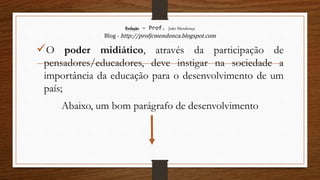 Redação – Prof. João Mendonça
Blog - http://profjcmendonca.blogspot.com
O poder midiático, através da participação de
pensadores/educadores, deve instigar na sociedade a
importância da educação para o desenvolvimento de um
país;
Abaixo, um bom parágrafo de desenvolvimento
 