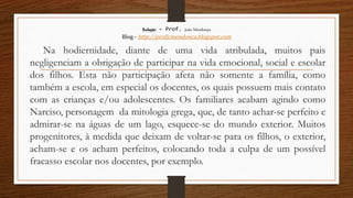Redação – Prof. João Mendonça
Blog - http://profjcmendonca.blogspot.com
Na hodiernidade, diante de uma vida atribulada, muitos pais
negligenciam a obrigação de participar na vida emocional, social e escolar
dos filhos. Esta não participação afeta não somente a família, como
também a escola, em especial os docentes, os quais possuem mais contato
com as crianças e/ou adolescentes. Os familiares acabam agindo como
Narciso, personagem da mitologia grega, que, de tanto achar-se perfeito e
admirar-se na águas de um lago, esquece-se do mundo exterior. Muitos
progenitores, à medida que deixam de voltar-se para os filhos, o exterior,
acham-se e os acham perfeitos, colocando toda a culpa de um possível
fracasso escolar nos docentes, por exemplo.
 