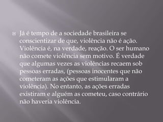    Já é tempo de a sociedade brasileira se
    conscientizar de que, violência não é ação.
    Violência é, na verdade, reação. O ser humano
    não comete violência sem motivo. É verdade
    que algumas vezes as violências recaem sob
    pessoas erradas, (pessoas inocentes que não
    cometeram as ações que estimularam a
    violência). No entanto, as ações erradas
    existiram e alguém as cometeu, caso contrário
    não haveria violência.
 