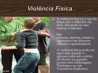    A violência física é o uso da
    força com o objectivo de
    ferir, deixando ou não
    marcas evidentes.
    São
    comuns, murros, estalos e
    agressões com diversos
    objectos e queimaduras.
    A violência física pode ser
    agravada quando o
    agressor está sob o efeito
    do álcool, ou quando
    possui uma Embriagues
    Patológica ou um
    Transtorno Explosivo.
 