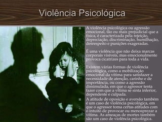    A violência psicológica ou agressão
    emocional, tão ou mais prejudicial que a
    física, é caracterizada pela rejeição,
    depreciação, discriminação, humilhação,
    desrespeito e punições exageradas.
    É uma violência que não deixa marcas
    corporais visíveis, mas emocionalmente
    provoca cicatrizes para toda a vida.
    Existem várias formas de violência
    psicológica, como a mobilização
    emocional da vítima para satisfazer a
    necessidade de atenção, carinho e de
    importância, ou como a agressão
    dissimulada, em que o agressor tenta
    fazer com que a vítima se sinta inferior,
    dependente e culpada.
   A atitude de oposição e aversão também
    é um caso de violência psicológica, em
    que o agressor toma certas atitudes com
    o intuito de provocar ou menosprezar a
    vítima. As ameaças de mortes também
    são um caso de violência psicológica.
 