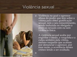    Violência na qual o agressor
    abusa do poder que tem sobre a
    vítima para obter gratificação
    sexual, sem o seu consentimento,
    sendo induzida ou obrigada a
    práticas sexuais com ou sem
    violência física.
    A violência sexual acaba por
    englobar o medo, a vergonha e a
    culpa sentidos pela vítima,
    mesmo naquelas que acabam
    por denunciar o agressor, por
    essa razão, a ocorrência destes
    crimes tende a ser ocultada.

 