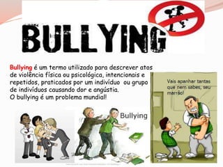 Bullying é um termo utilizado para descrever atos 
de violência física ou psicológica, intencionais e 
repetidos, praticados por um indivíduo ou grupo 
de indivíduos causando dor e angústia. 
O bullying é um problema mundial! 
 