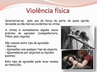 Violência física 
Caracteriza-se pelo uso da força da parte de quem agride, 
deixando ou não marcas evidentes na vitima. 
A vítima é normalmente alguém muito 
próximo do agressor (companheira/o, 
filhos, pais, sogros). 
São comuns neste tipo de agressão: 
- Murros; 
- Agressões com qualquer tipo de objecto; 
- Queimaduras por objectos ou líquidos 
quentes; 
Este tipo de agressão pode levar mesmo 
ao Homicídio. 
 