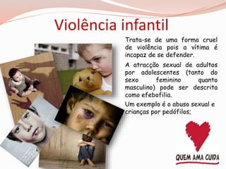 Violência infantil 
Trata-se de uma forma cruel 
de violência pois a vítima é 
incapaz de se defender. 
A atracção sexual de adultos 
por adolescentes (tanto do 
sexo feminino quanto 
masculino) pode ser descrita 
como efebofilia. 
Um exemplo é o abuso sexual e 
crianças por pedófilos; 
 