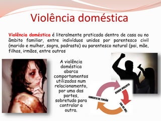 Violência doméstica 
Violência doméstica é literalmente praticada dentro de casa ou no 
âmbito familiar, entre indivíduos unidos por parentesco civil 
(marido e mulher, sogra, padrasto) ou parentesco natural (pai, mãe, 
filhos, irmãos, entre outros 
A violência 
doméstica 
abarca 
comportamentos 
utilizados num 
relacionamento, 
por uma das 
partes, 
sobretudo para 
controlar a 
outra. 
 