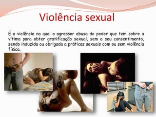 Violência sexual 
É a violência na qual o agressor abusa do poder que tem sobre a 
vítima para obter gratificação sexual, sem o seu consentimento, 
sendo induzida ou obrigada a práticas sexuais com ou sem violência 
física. 
 
