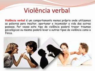 Violência verbal 
Violência verbal é um comportamento menos próprio onde utilizamos 
as palavras para insultar, oportunar e incomodar a vida das outras 
pessoas. Por vezes este tipo de violência poderá trazer traumas 
psicológicos ou mesmo poderá levar a outros tipos de violência como a 
física. 
 