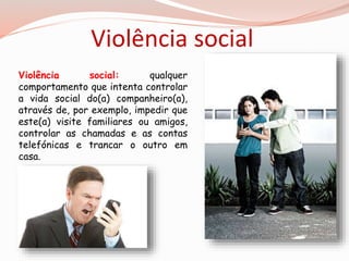 Violência social 
Violência social: qualquer 
comportamento que intenta controlar 
a vida social do(a) companheiro(a), 
através de, por exemplo, impedir que 
este(a) visite familiares ou amigos, 
controlar as chamadas e as contas 
telefónicas e trancar o outro em 
casa. 
 