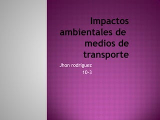 Impactos
ambientales de
medios de
transporte
Jhon rodriguez
10-3
 