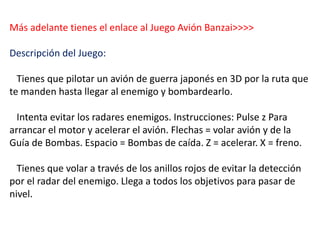Más adelante tienes el enlace al Juego Avión Banzai>>>>
Descripción del Juego:
Tienes que pilotar un avión de guerra japonés en 3D por la ruta que
te manden hasta llegar al enemigo y bombardearlo.
Intenta evitar los radares enemigos. Instrucciones: Pulse z Para
arrancar el motor y acelerar el avión. Flechas = volar avión y de la
Guía de Bombas. Espacio = Bombas de caída. Z = acelerar. X = freno.
Tienes que volar a través de los anillos rojos de evitar la detección
por el radar del enemigo. Llega a todos los objetivos para pasar de
nivel.