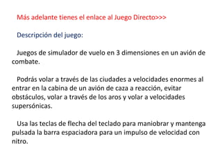Más adelante tienes el enlace al Juego Directo>>>
Descripción del juego:
Juegos de simulador de vuelo en 3 dimensiones en un avión de
combate.
Podrás volar a través de las ciudades a velocidades enormes al
entrar en la cabina de un avión de caza a reacción, evitar
obstáculos, volar a través de los aros y volar a velocidades
supersónicas.
Usa las teclas de flecha del teclado para maniobrar y mantenga
pulsada la barra espaciadora para un impulso de velocidad con
nitro.
 