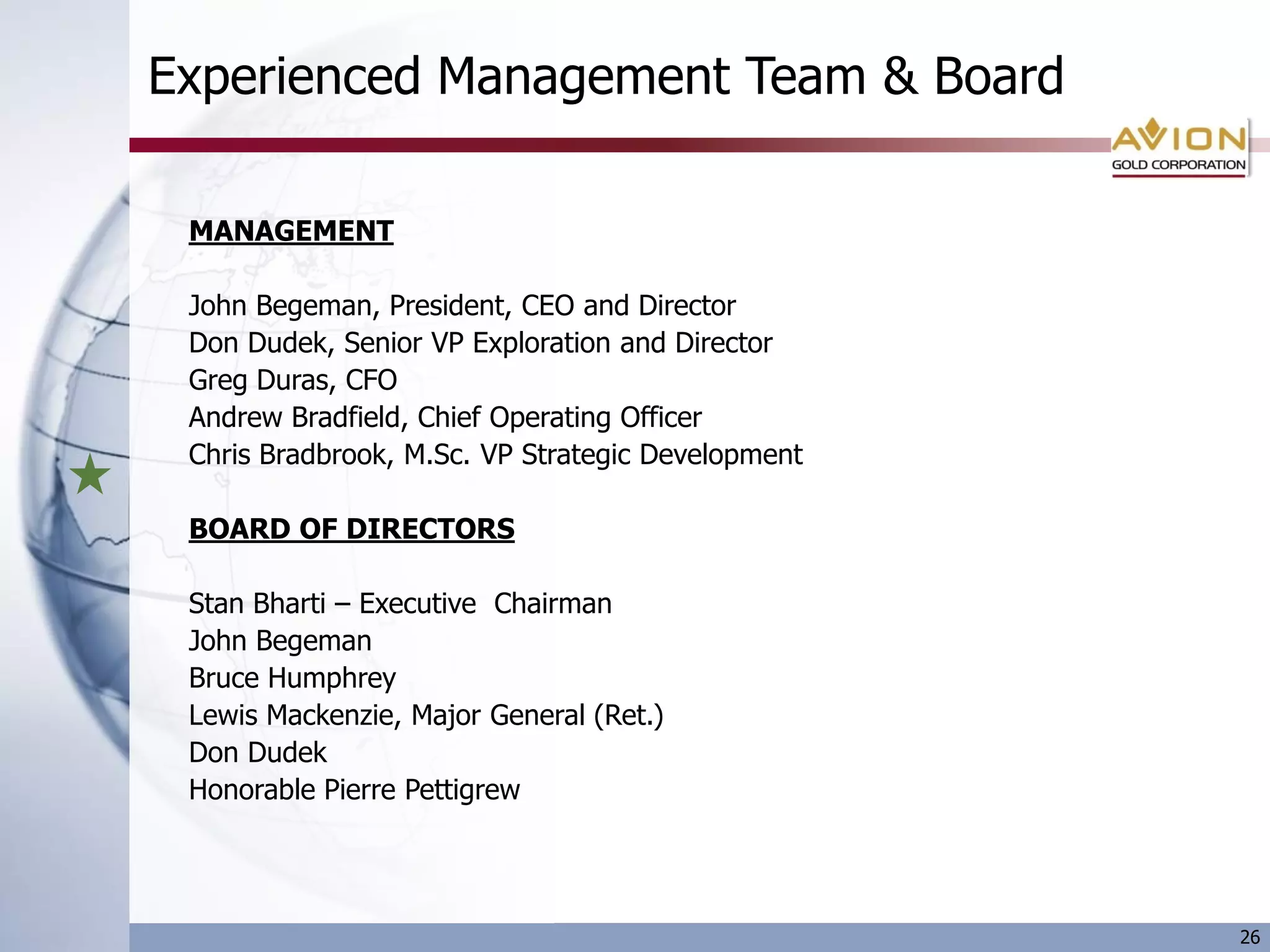 Experienced Management Team & Board

 MANAGEMENT

 John Begeman, President, CEO and Director
 Don Dudek, Senior VP Exploration and Director
 Greg Duras, CFO
 Andrew Bradfield, Chief Operating Officer
 Chris Bradbrook, M.Sc. VP Strategic Development

 BOARD OF DIRECTORS

 Stan Bharti – Executive Chairman
 John Begeman
 Bruce Humphrey
 Lewis Mackenzie, Major General (Ret.)
 Don Dudek
 Honorable Pierre Pettigrew




                                                   26
 