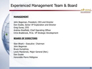 Experienced Management Team & Board

 MANAGEMENT

 John Begeman, President, CEO and Director
 Don Dudek, Senior VP Exploration and Director
 Greg Duras, CFO
 Andrew Bradfield, Chief Operating Officer
 Chris Bradbrook, M.Sc. VP Strategic Development

 BOARD OF DIRECTORS

 Stan Bharti – Executive Chairman
 John Begeman
 Bruce Humphrey
 Lewis Mackenzie, Major General (Ret.)
 Don Dudek
 Honorable Pierre Pettigrew




                                                   26
 