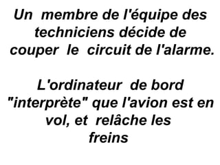 Un  membre de l'équipe des 
    techniciens décide de 
 couper  le  circuit de l'alarme. 
                  
     L'ordinateur  de bord 
"interprète" que l'avion est en 
      vol, et  relâche les 
             freins 
 