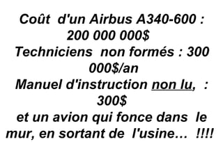 Coût d'un Airbus A340-600 :
         200 000 000$
 Techniciens non formés : 300
             000$/an
 Manuel d'instruction non lu, :
              300$
 et un avion qui fonce dans le
mur, en sortant de l'usine… !!!!
 