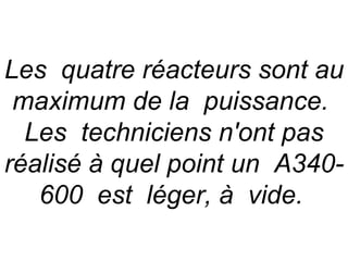 Les quatre réacteurs sont au
 maximum de la puissance.
  Les techniciens n'ont pas
réalisé à quel point un A340-
   600 est léger, à vide.
 
