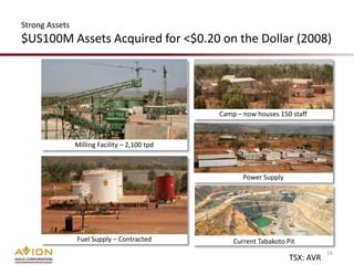 Strong Assets
$US100M Assets Acquired for <$0.20 on the Dollar (2008)




                                               Camp – now houses 150 staff



                Milling Facility – 2,100 tpd



                                                      Power Supply




                Fuel Supply – Contracted           Current Tabakoto Pit
                                                                                16
                                                                     TSX: AVR
 