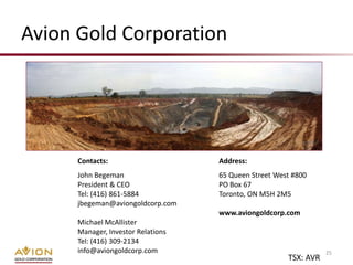 Avion Gold Corporation




      Contacts:                     Address:
      John Begeman                  65 Queen Street West #800
      President & CEO               PO Box 67
      Tel: (416) 861-5884           Toronto, ON M5H 2M5
      jbegeman@aviongoldcorp.com
                                    www.aviongoldcorp.com
      Michael McAllister
      Manager, Investor Relations
      Tel: (416) 309-2134
      info@aviongoldcorp.com                                      25
                                                       TSX: AVR
 