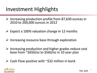 Investment Highlights
 Increasing production profile from 87,630 ounces in
  2010 to 200,000 ounces in 2012

 Expect a 100% valuation change in 12 months

 Increasing resource base through exploration

 Increasing production and higher grades reduce cost
  base from ~$650/oz to $560/oz in 10 year plan

 Cash Flow positive with ~$32 million in bank

                                                            3
                                                 TSX: AVR
 