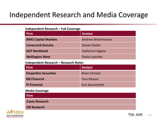 Independent Research and Media Coverage
    Independent Research – Full Coverage
     Firm                                Analyst
    BMO Capital Markets                 Andrew Breichmanas
    Canaccord Genuity                   Steven Butler
    NCP Northland                       Catherine Gignac
    Wellington West                     Paolo Lostritto
    Independent Research – Research Notes
     Firm                               Analyst
    Desjardins Securities               Brian Christie
    NB Financial                        Tara Hassan
    PI Financial                        Eric Zaunscherb
    Media Coverage
    Firm
    Casey Research
    OB Research

                                                             TSX: AVR   24
 