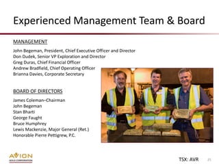 Experienced Management Team & Board
MANAGEMENT
John Begeman, President, Chief Executive Officer and Director
Don Dudek, Senior VP Exploration and Director
Greg Duras, Chief Financial Officer
Andrew Bradfield, Chief Operating Officer
Brianna Davies, Corporate Secretary


BOARD OF DIRECTORS
James Coleman–Chairman
John Begeman
Stan Bharti
George Faught
Bruce Humphrey
Lewis Mackenzie, Major General (Ret.)
Honorable Pierre Pettigrew, P.C.




                                                                TSX: AVR   25
 