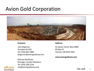 Avion Gold Corporation




    Contacts:                     Address:
    John Begeman                  65 Queen Street West #800
    President & CEO               PO Box 67
    Tel: (416) 861-5884           Toronto, ON M5H 2M5
    jbegeman@aviongoldcorp.com
                                  www.aviongoldcorp.com
    Michael McAllister
    Manager, Investor Relations
    Tel: (416) 309-2134
    info@aviongoldcorp.com
                                                         TSX: AVR   26
 