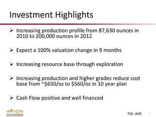 Investment Highlights
 Increasing production profile from 87,630 ounces in
  2010 to 200,000 ounces in 2012

 Expect a 100% valuation change in 9 months

 Increasing resource base through exploration

 Increasing production and higher grades reduce cost
  base from ~$650/oz to $560/oz in 10 year plan

 Cash Flow positive and well financed

                                                 TSX: AVR   3
 